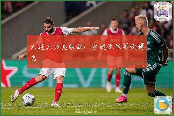 大连人力克劲敌，中超保级再现曙光