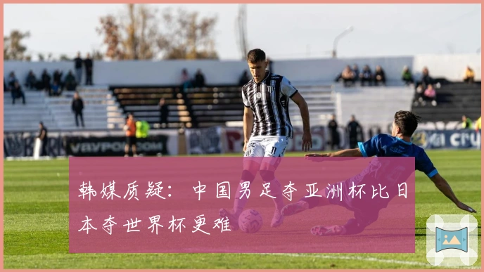 韩媒质疑：中国男足夺亚洲杯比日本夺世界杯更难