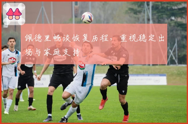 佩德里畅谈恢复历程，重视稳定出场与家庭支持