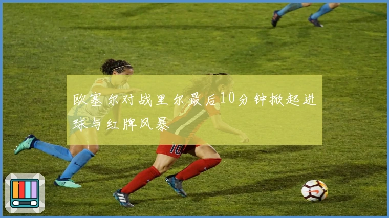 欧塞尔对战里尔最后10分钟掀起进球与红牌风暴