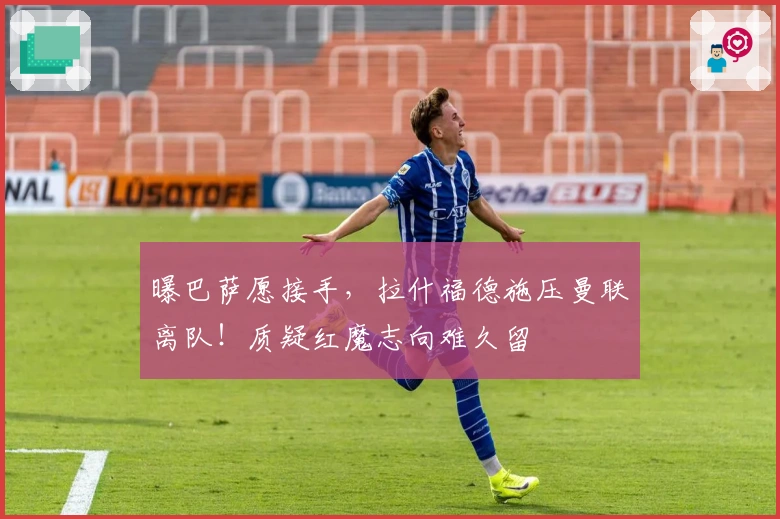 曝巴萨愿接手，拉什福德施压曼联离队！质疑红魔志向难久留