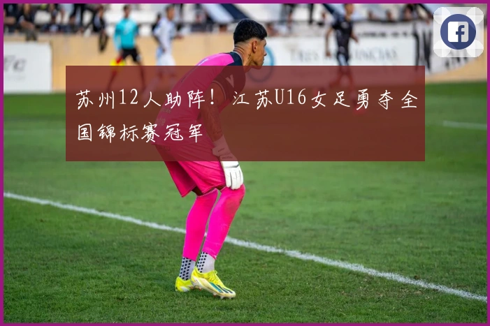 苏州12人助阵！江苏U16女足勇夺全国锦标赛冠军