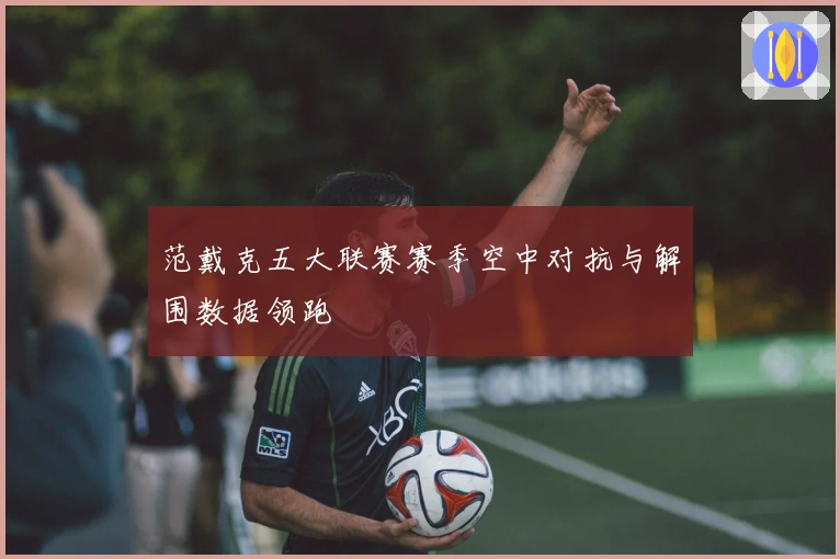 范戴克五大联赛赛季空中对抗与解围数据领跑