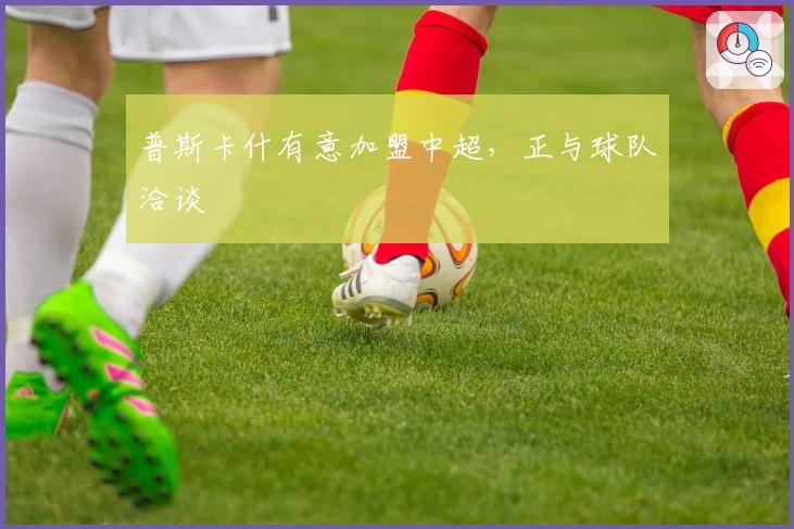 普斯卡什有意加盟中超，正与球队洽谈