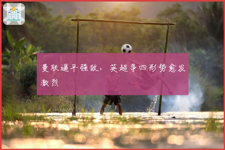 曼联逼平强敌，英超争四形势愈发激烈