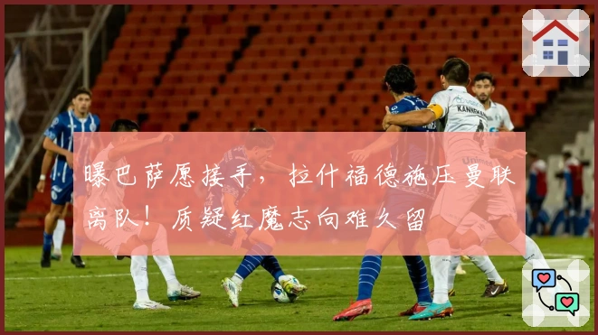 曝巴萨愿接手，拉什福德施压曼联离队！质疑红魔志向难久留